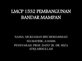 LMCP 1532 PEMBANGUNAN
BANDAR MAMPAN
NAMA: MUKIAMAN BIN MOHAMMAD
NO.MATRIK: A165606
PENSYARAH: PROF. DATO’ IR. DR. RIZA
ATIQ ABDULLAH
 