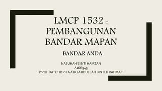 LMCP 1532 :
PEMBANGUNAN
BANDAR MAPAN
NASUHAH BINTI HAMZAN
A166945
PROF DATO’ IR RIZA ATIQ ABDULLAH BIN O.K RAHMAT
BANDAR ANDA
 