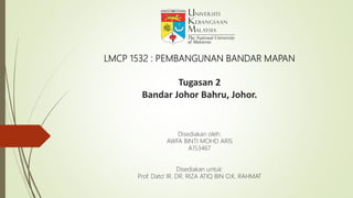 LMCP 1532 : PEMBANGUNAN BANDAR MAPAN
Tugasan 2
Bandar Johor Bahru, Johor.
Disediakan oleh:
AWFA BINTI MOHD ARIS
A153467
Disediakan untuk:
Prof. Dato’ IR. DR. RIZA ATIQ BIN O.K. RAHMAT
 