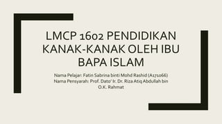 LMCP 1602 PENDIDIKAN
KANAK-KANAK OLEH IBU
BAPA ISLAM
Nama Pelajar: Fatin Sabrina binti Mohd Rashid (A171066)
Nama Pensyarah: Prof. Dato’ Ir. Dr. Riza Atiq Abdullah bin
O.K. Rahmat
 