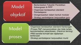 • Berlandaskan Falsafah Pendidikan
Kebangsaan & PIPP
• Organisasi berdasarkan standard
Pembelajaran
• Diorganisasikan dalam bentuk modular
• Strategi pembelajaran berpusatkan guru
Model
objektif
•Organisasi berdasarkan standard Kandungan
•Proses P&P menyeronokkan dan tidak terlalu
berorientasikan peperiksaan. (Hand-on lerning)
•PBS bersifat formatif dan dijalankan
berterusan
•Strategi pembelajaran berpusatkan murid
Model
proses
 