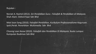 Rujukan :
Noriati A. Rashid (2012). Siri Pendidikan Guru : Falsafah & Pendidikan di Malaysia.
Shah Alam. Oxford Fajar Sdn Bhd
Mok Soon Sang (2010). Falsafah Pendidikan, Kurikulum Professionalisme Keguruan.
Ipoh,Perak. Penerbitan Multimedia Sdn Bhd
Choong Lean Keow (2010). Falsafah dan Pendidikan Di Malaysia. Kuala Lumpur.
Kumpulan Budiman Sdn Bhd
 