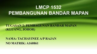 LMCP 1532
PEMBANGUNAN BANDAR MAPAN
TUGASAN 2: PEMBAGUNAN BANDAR MAPAN
(KLUANG, JOHOR)
NAMA: TACHAYINEE A/P RAJAN
NO MATRIK: A160861
 