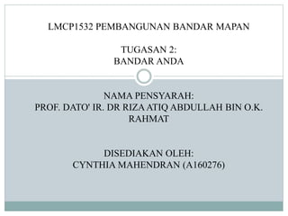 LMCP1532 PEMBANGUNAN BANDAR MAPAN
TUGASAN 2:
BANDAR ANDA
NAMA PENSYARAH:
PROF. DATO' IR. DR RIZAATIQ ABDULLAH BIN O.K.
RAHMAT
DISEDIAKAN OLEH:
CYNTHIA MAHENDRAN (A160276)
 