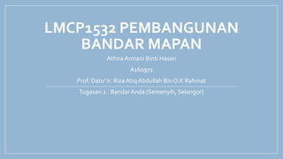 LMCP1532 PEMBANGUNAN
BANDAR MAPAN
Athira Armani Binti Hasan
A160971
Prof. Dato’ Ir. Riza Atiq Abdullah Bin O.K Rahmat
Tugasan 2 : BandarAnda (Semenyih, Selangor)
 