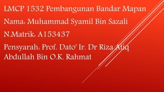 LMCP 1532 Pembangunan Bandar Mapan
Nama: Muhammad Syamil Bin Sazali
N.Matrik: A153437
Pensyarah: Prof. Dato' Ir. Dr Riza Atiq
Abdullah Bin O.K. Rahmat
 