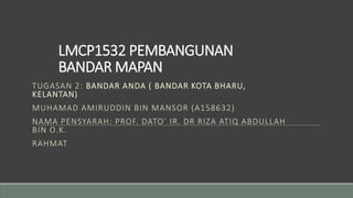 LMCP1532 PEMBANGUNAN
BANDAR MAPAN
TUGASAN 2: BANDAR ANDA ( BANDAR KOTA BHARU,
KELANTAN)
MUHAMAD AMIRUDDIN BIN MANSOR (A158632)
NAMA PENSYARAH: PROF. DATO’ IR. DR RIZA ATIQ ABDULLAH
BIN O.K.
RAHMAT
 