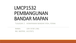 LMCP1532
PEMBANGUNAN
BANDAR MAPAN
TUGASAN 2: KEMAPANAN BANDAR IPOH, PERAK
NAMA: LOH SIEW LING
NO. MATRIK: A157071
 