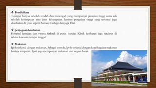  Pendidikan
Terdapat banyak sekolah rendah dan menengah yang mempunyai piawaian tinggi sama ada
sekolah kebangsaan atau jenis kebangsaan. Institut pengajian tinggi yang terkenal juga
disediakan di Ipoh seperti Sunway College dan juga Utar.
 penjagaan kesihatan
Hospital kerajaan dan swasta terletak di pusat bandar. Klinik kesihatan juga terdapat di
sekitar kawasan tempat tinggal.
 Makanan
Ipoh terkenal dengan makanan. Sebagai contoh, Ipoh terkenal dengan kepelbagaian makanan
budaya tempatan. Ipoh juga mempunyai makanan dari negara barat.
 