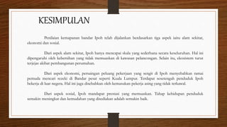 KESIMPULAN
Penilaian kemapanan bandar Ipoh telah dijalankan berdasarkan tiga aspek iaitu alam sekitar,
ekonomi dan sosial.
Dari aspek alam sekitar, Ipoh hanya mencapai skala yang sederhana secara keseluruhan. Hal ini
dipengaruhi oleh kebersihan yang tidak memuaskan di kawasan pelancongan. Selain itu, ekosistem turut
terjejas akibat pembangunan perumahan.
Dari aspek ekonomi, persaingan peluang pekerjaan yang sengit di Ipoh menyebabkan ramai
pemuda mencari rezeki di Bandar pesat seperti Kuala Lumpur. Terdapat sesetengah penduduk Ipoh
bekerja di luar negera. Hal ini juga disebabkan oleh kemasukan pekerja asing yang tidak terkawal.
Dari aspek sosial, Ipoh mandapat prestasi yang memuaskan. Tahap kehidupan penduduk
semakin meningkat dan kemudahan yang disediakan adalah semakin baik.
 