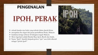 PENGENALAN
 sebuah bandar raya bukit yang terletak dalam daerah Kinta
 merupakan ibu negeri dan pusat pentadbiran Perak, Malaysia
 bandaraya ketiga terbesar di bahagian tengah Malaysia
 Moto bagi Ipoh adalah Bandar Raya Ipoh, Bersih dan Indah.
 Nama “Ipoh” diambil daripada pohon “epu” atau lebih dikenali
sebagai “pokok Ipoh”
IPOH, PERAK
 