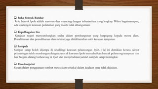  Reka bentuk Bandar
Reka bentuk Ipoh adalah tersusun dan terancang dengan infrastruktur yang lengkap. Walau bagaimanapun,
ada sesetengah kawasan pedalaman yang masih tidak dibangunkan.
 Kepelbagaian bio
Kerajaan negeri menyumbangkan usaha dalam pembangunan yang berpegang kepada mesra alam.
Pemeliharaan dan pemuliharaan alam sekitar juga dititikberatkan oleh kerajaan tempatan.
 Sampah
Sampah sarap boleh dijumpa di sekelilingi kawasan pelancongan Ipoh. Hal ini demikian kerana sector
pelancongan telah membangun dengan pesat di kawasan Ipoh menyebabkan banyak pelancong tempatan dan
luar Negara datang berlancong di Ipoh dan menyebabkan jumlah sampah sarap meningkat.
 Eco-footprint
Saraan dalam penggunaan sumber mesra alam terkekal dalam keadaan yang tidak dialukan.
 