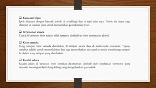  Kawasan hijau
Ipoh ditanam dengan banyak pokok di sekelilingi dan di tepi jalan raya. Pokok ini dapat juga
ditanam di bulatan jalan untuk menceriakan persekitaran Ipoh.
 Perubahan cuaca
Cuaca di kawasan Ipoh adalah tidak tertentu disebabkan oleh pemanasan global.
 Kitar semula
Tong sampah kitar semula disediakan di tempat awam dan di kedai-kedai makanan. Tujuan
tersebut adalah untuk memudahkan dan juga menyedarkan masyarakat untuk membuang sampah
ke dalam tong sampah yang disediakan.
 Kualiti udara
Kualiti udara di kawasan Ipoh semakin dicemarkan disebab oleh kenderaan bermotor yang
semakin meningkat dan kilang-kilang yang mengeluarkan gas toksik.
 