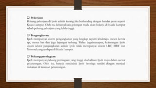  Pekerjaan
Peluang pekerjaan di Ipoh adalah kurang jika berbanding dengan bandar pesat seperti
Kuala Lumpur. Oleh itu, kebanyakkan golongan muda akan bekerja di Kuala Lumpur
sebab peluang pekerjaan yang lebih tinggi.
 Pengangkutan
Ipoh mempunyai sistem pengangkutan yang lengkap seperti lebuhraya, stesen kereta
api, stesen bas dan juga lapangan terbang. Walau bagaimanapun, kekurangan Ipoh
dalam sektor pengangkutan adalah Ipoh tidak mempunyai sistem LRT, MRT dan
Monorel yang terdapat di Kuala Lumpur.
 Peluang perniagaan
Ipoh mempunyai peluang perniagaan yang tinggi disebabkan Ipoh maju dalam sector
pelancongan. Oleh itu, banyak penduduk Ipoh berniaga sendiri dengan menjual
makanan di kawasan pelancongan.
 
