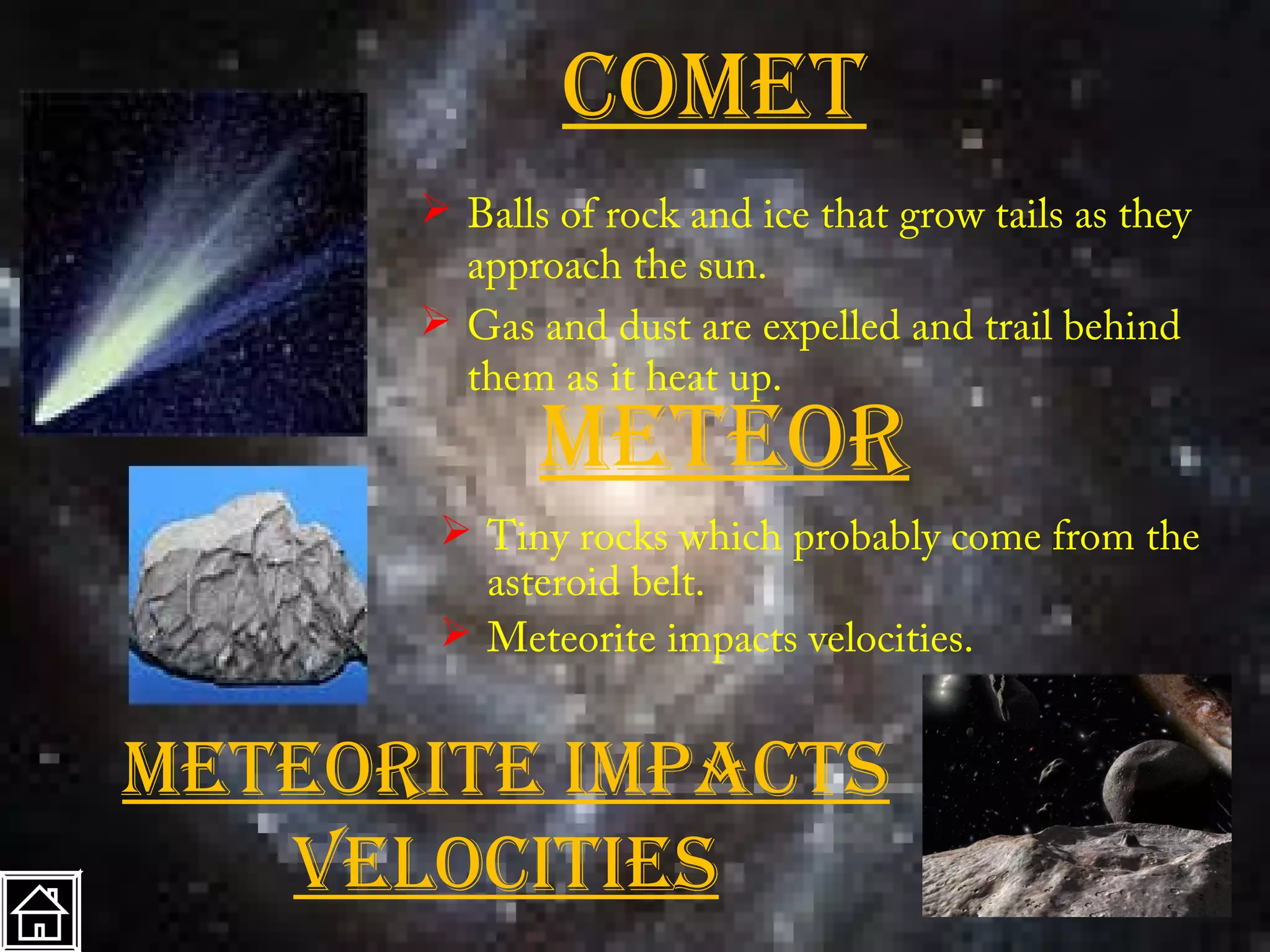 cOmet
       Balls of rock and ice that grow tails as they
        approach the sun.
       Gas and dust are expelled and trail behind
        them as it heat up.
             meteOr
        Tiny rocks which probably come from the
         asteroid belt.
        Meteorite impacts velocities.


meteOrite impactS
   VelOcitieS
 