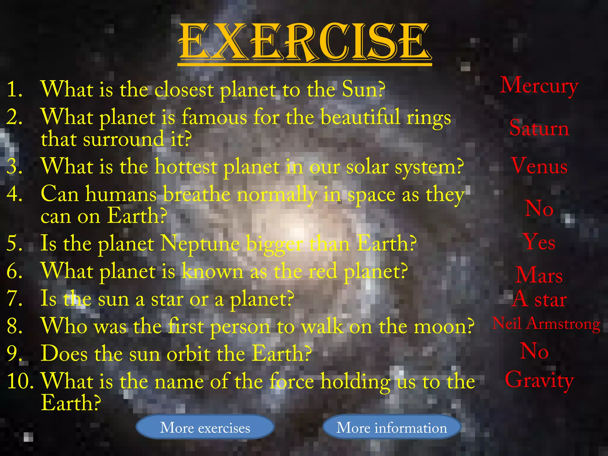 exerciSe
1. What is the closest planet to the Sun?              Mercury
2. What planet is famous for the beautiful rings        Saturn
    that surround it?
3. What is the hottest planet in our solar system?      Venus
4. Can humans breathe normally in space as they
    can on Earth?                                        No
5. Is the planet Neptune bigger than Earth?              Yes
6. What planet is known as the red planet?              Mars
7. Is the sun a star or a planet?                       A star
8. Who was the first person to walk on the moon?      Neil Armstrong
9. Does the sun orbit the Earth?                        No
10. What is the name of the force holding us to the    Gravity
    Earth?
                More exercises     More information
 