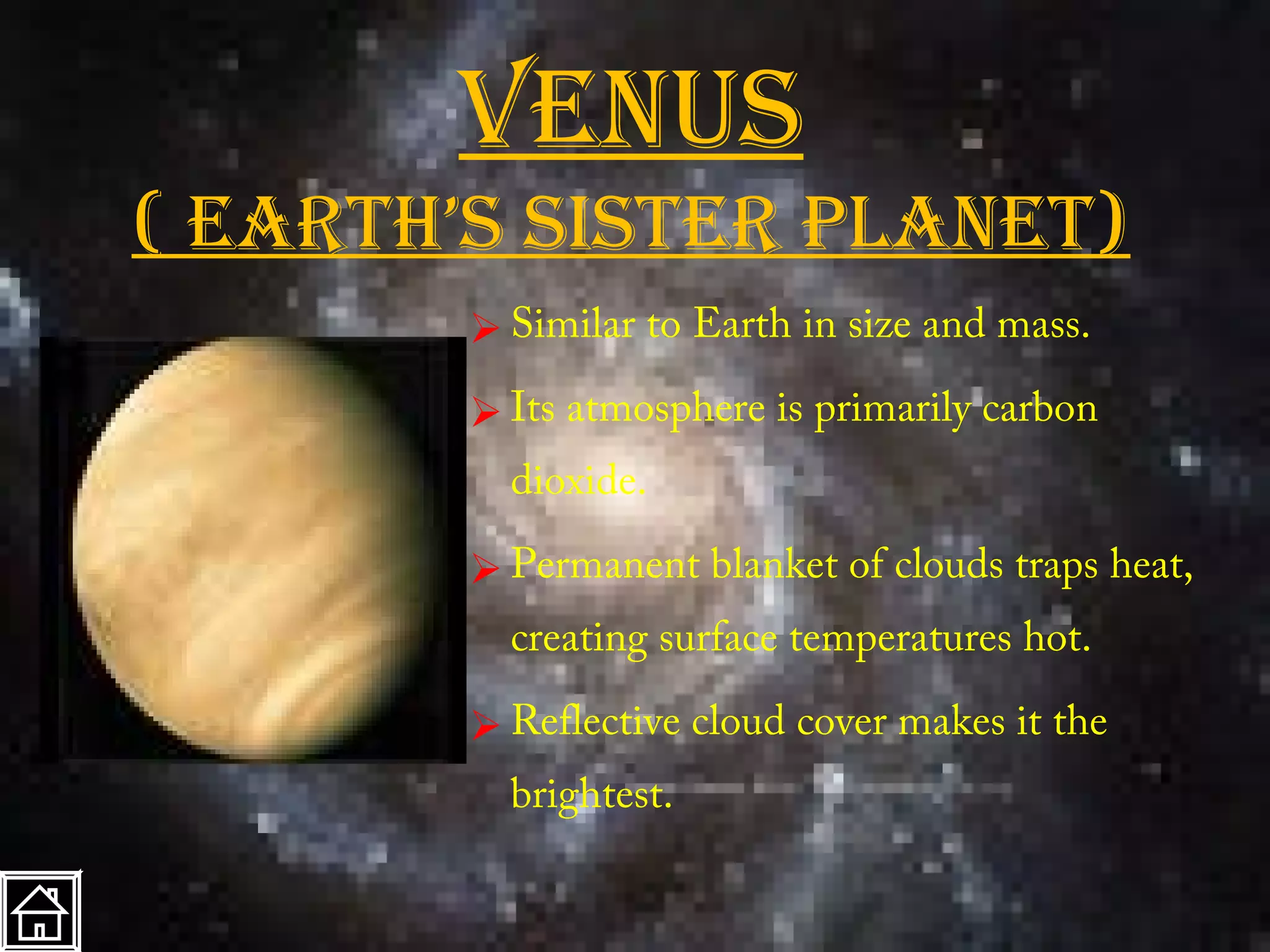 VenuS
( earth’S SiSter planet)
         Similar to Earth in size and mass.
         Its atmosphere is primarily carbon
          dioxide.

         Permanent blanket of clouds traps heat,
          creating surface temperatures hot.

         Reflective cloud cover makes it the
          brightest.
 