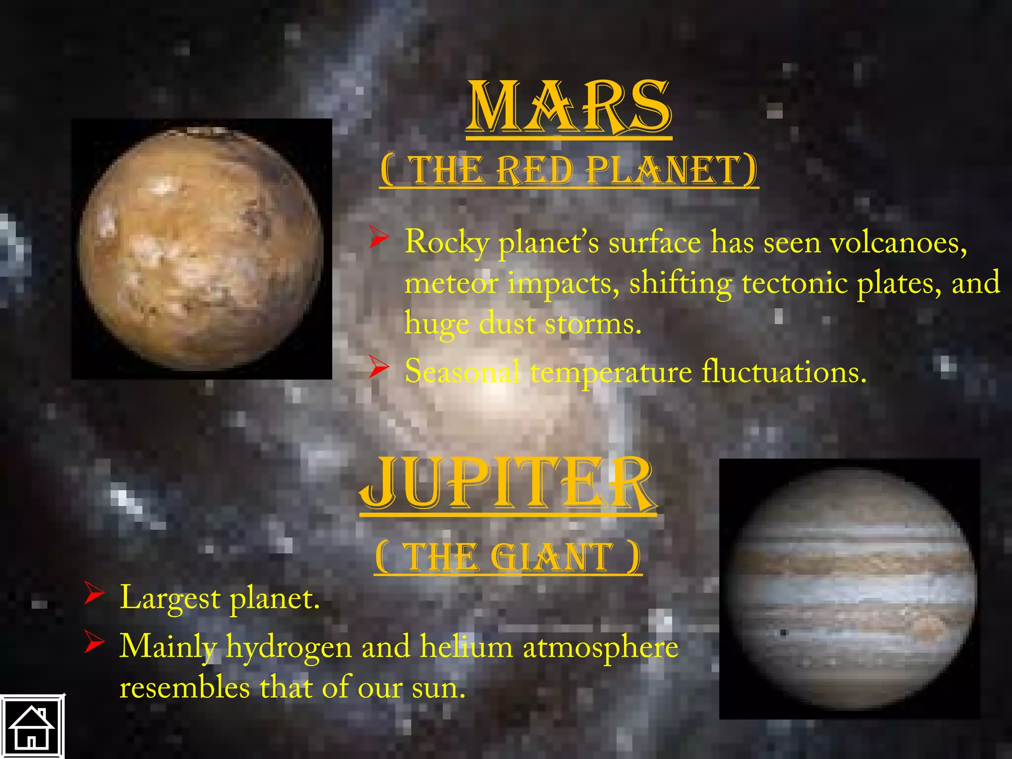 marS
                   ( the red planet)
                   Rocky planet’s surface has seen volcanoes,
                    meteor impacts, shifting tectonic plates, and
                    huge dust storms.
                   Seasonal temperature fluctuations.


                  Jupiter
                   ( the giant )
 Largest planet.
 Mainly hydrogen and helium atmosphere
  resembles that of our sun.
 