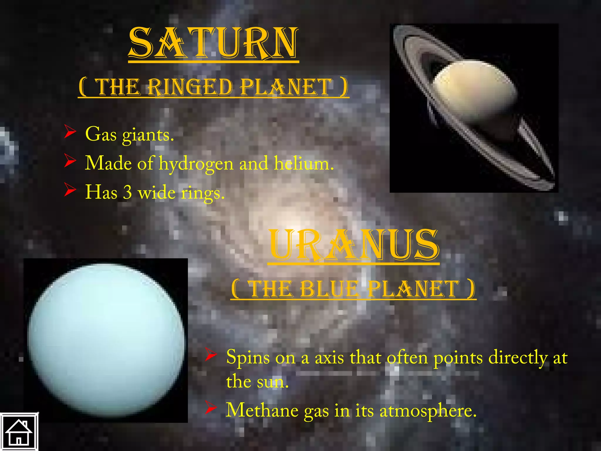 Saturn
 ( the ringed planet )
 Gas giants.
 Made of hydrogen and helium.
 Has 3 wide rings.


                       uranuS
                  ( the blue planet )

                Spins on a axis that often points directly at
                 the sun.
                Methane gas in its atmosphere.
 