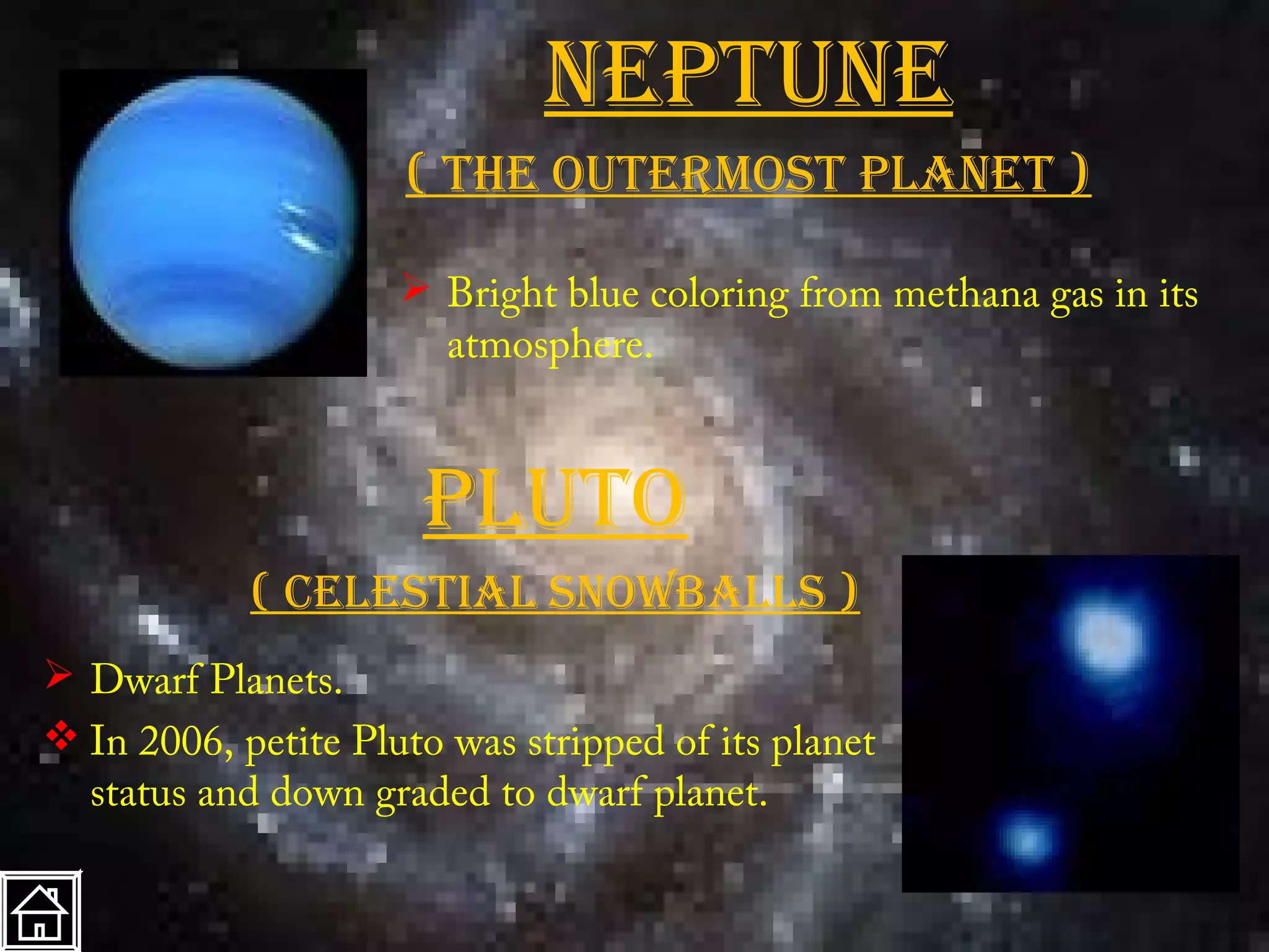 neptune
                     ( the OutermOSt planet )

                      Bright blue coloring from methana gas in its
                       atmosphere.



                      plutO
            ( celeStial SnOwballS )
 Dwarf Planets.
 In 2006, petite Pluto was stripped of its planet
  status and down graded to dwarf planet.
 