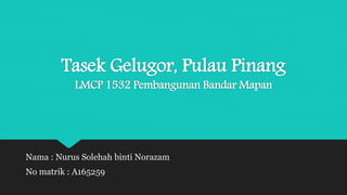 Tasek Gelugor, Pulau Pinang
LMCP 1532 Pembangunan Bandar Mapan
Nama : Nurus Solehah binti Norazam
No matrik : A165259
 
