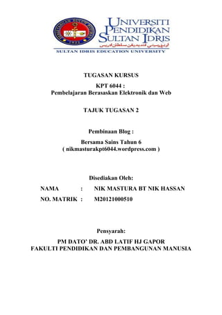 TUGASAN KURSUS
KPT 6044 :
Pembelajaran Berasaskan Elektronik dan Web
TAJUK TUGASAN 2
Pembinaan Blog :
Bersama Sains Tahun 6
( nikmasturakpt6044.wordpress.com )

Disediakan Oleh:
NAMA

:

NO. MATRIK :

NIK MASTURA BT NIK HASSAN
M20121000510

Pensyarah:
PM DATO’ DR. ABD LATIF HJ GAPOR
FAKULTI PENDIDIKAN DAN PEMBANGUNAN MANUSIA

 