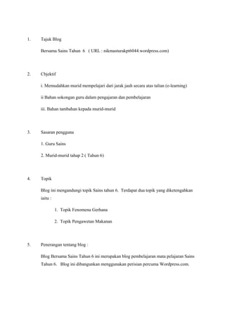 1.

Tajuk Blog
Bersama Sains Tahun 6 ( URL : nikmasturakpt6044.wordpress.com)

2.

Cbjektif
i. Memudahkan murid mempelajari dari jarak jauh secara atas talian (e-learning)
ii Bahan sokongan guru dalam pengajaran dan pembelajaran
iii. Bahan tambahan kepada murid-murid

3.

Sasaran pengguna
1. Guru Sains
2. Murid-murid tahap 2 ( Tahun 6)

4.

Topik
Blog ini mengandungi topik Sains tahun 6. Terdapat dua topik yang diketengahkan
iaitu :
1. Topik Fenomena Gerhana
2. Topik Pengawetan Makanan

5.

Penerangan tentang blog :
Blog Bersama Sains Tahun 6 ini merupakan blog pembelajaran mata pelajaran Sains
Tahun 6. Blog ini dibangunkan menggunakan perisian percuma Wordpress.com.

 