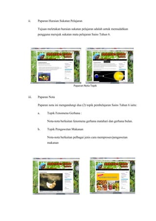 ii.

Paparan Huraian Sukatan Pelajaran
Tujuan meletakan huraian sukatan pelajaran adalah untuk memudahkan
pengguna merujuk sukatan mata pelajaran Sains Tahun 6.

Paparan Nota Topik

iii.

Paparan Nota
Paparan nota ini mengandungi dua (2) topik pembelajaran Sains Tahun 6 iaitu:
a.

Topik Fenomena Gerhana :
Nota-nota berkaitan fenomena gerhana matahari dan gerhana bulan.

b.

Topik Pengawetan Makanan
Nota-nota berkaitan pelbagai jenis cara memproses/pengawetan
makanan

 