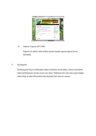 vii.

Paparan Tugasan KPT 6044
Paparan ini adalah untuk jadikan pautan kepada tugasan-tgasan kursus
KPT6044.

6.

Kesimpulan
Pembangunan blog ini diharapkan dapat membantu murid tahap 2 dalam menambah
bahan pembelajaran mereka secara atas talian. Maklumat dan nota-nota yang terdapat
dalam blog ini akan dikemaskini dan ditambah dari masa ke semasa.

 