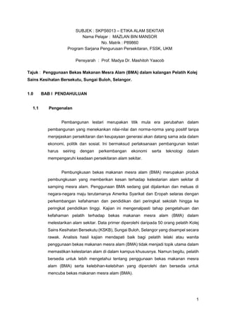 1
SUBJEK : SKPS6013 – ETIKA ALAM SEKITAR
Nama Pelajar : MAZLAN BIN MANSOR
No. Matrik : P89860
Program Sarjana Pengurusan Persekitaran, FSSK, UKM
Pensyarah : Prof. Madya Dr. Mashitoh Yaacob
Tajuk : Penggunaan Bekas Makanan Mesra Alam (BMA) dalam kalangan Pelatih Kolej
Sains Kesihatan Bersekutu, Sungai Buloh, Selangor.
1.0 BAB I PENDAHULUAN
1.1 Pengenalan
Pembangunan lestari merupakan titik mula era perubahan dalam
pembangunan yang menekankan nilai-nilai dan norma-norma yang positif tanpa
menjejaskan persekitaran dan keupayaan generasi akan datang sama ada dalam
ekonomi, politik dan sosial. Ini bermaksud perlaksanaan pembangunan lestari
harus seiring dengan perkembangan ekonomi serta teknologi dalam
mempengaruhi keadaan persekitaran alam sekitar.
Pembungkusan bekas makanan mesra alam (BMA) merupakan produk
pembungkusan yang memberikan kesan terhadap kelestarian alam sekitar di
samping mesra alam. Penggunaan BMA sedang giat dijalankan dan meluas di
negara-negara maju terutamanya Amerika Syarikat dan Eropah selaras dengan
perkembangan kefahaman dan pendidikan dari peringkat sekolah hingga ke
peringkat pendidikan tinggi. Kajian ini mengenalpasti tahap pengetahuan dan
kefahaman pelatih terhadap bekas makanan mesra alam (BMA) dalam
melestarikan alam sekitar. Data primer diperolehi daripada 50 orang pelatih Kolej
Sains Kesihatan Bersekutu (KSKB), Sungai Buloh, Selangor yang disampel secara
rawak. Analisis hasil kajian mendapati baik bagi pelatih lelaki atau wanita
penggunaan bekas makanan mesra alam (BMA) tidak menjadi topik utama dalam
memastikan kelestarian alam di dalam kampus khususnya. Namun begitu, pelatih
bersedia untuk lebih mengetahui tentang penggunaan bekas makanan mesra
alam (BMA) serta kelebihan-kelebihan yang diperolehi dan bersedia untuk
mencuba bekas makanan mesra alam (BMA).
 