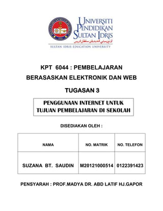 KAE 3013

KPT 6044 : PEMBELAJARAN
BERASASKAN ELEKTRONIK DAN WEB
TUGASAN 3
PENGGUNAAN INTERNET UNTUK
TUJUAN PEMBELAJARAN DI SEKOLAH
DISEDIAKAN OLEH :

NAMA

SUZANA BT. SAUDIN

NO. MATRIK

NO. TELEFON

M20121000514 0122391423

PENSYARAH : PROF.MADYA DR. ABD LATIF HJ.GAPOR

 