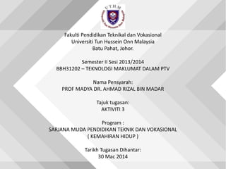Fakulti Pendidikan Teknikal dan Vokasional
Universiti Tun Hussein Onn Malaysia
Batu Pahat, Johor.
Semester II Sesi 2013/2014
BBH31202 – TEKNOLOGI MAKLUMAT DALAM PTV
Nama Pensyarah:
PROF MADYA DR. AHMAD RIZAL BIN MADAR
Tajuk tugasan:
AKTIVITI 3
Program :
SARJANA MUDA PENDIDIKAN TEKNIK DAN VOKASIONAL
( KEMAHIRAN HIDUP )
Tarikh Tugasan Dihantar:
30 Mac 2014
 