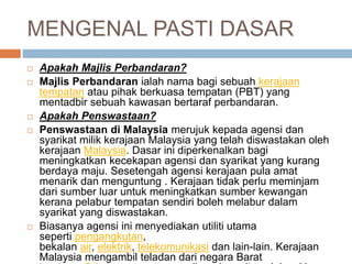 MENGENAL PASTI DASAR
 Apakah Majlis Perbandaran?
 Majlis Perbandaran ialah nama bagi sebuah kerajaan
tempatan atau pihak berkuasa tempatan (PBT) yang
mentadbir sebuah kawasan bertaraf perbandaran.
 Apakah Penswastaan?
 Penswastaan di Malaysia merujuk kepada agensi dan
syarikat milik kerajaan Malaysia yang telah diswastakan oleh
kerajaan Malaysia. Dasar ini diperkenalkan bagi
meningkatkan kecekapan agensi dan syarikat yang kurang
berdaya maju. Sesetengah agensi kerajaan pula amat
menarik dan menguntung . Kerajaan tidak perlu meminjam
dari sumber luar untuk meningkatkan sumber kewangan
kerana pelabur tempatan sendiri boleh melabur dalam
syarikat yang diswastakan.
 Biasanya agensi ini menyediakan utiliti utama
seperti pengangkutan,
bekalan air, elektrik, telekomunikasi dan lain-lain. Kerajaan
Malaysia mengambil teladan dari negara Barat
 