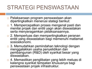 STRATEGI PENSWASTAAN
 Pelaksanaan program penswastaan akan
dipertingkatkan menerusi stategi berikut:
 1. Mempercepatkan proses mengenal pasti dan
menilai projek dan entiti yagn akan diswastakan
serta menyeragamkan pelaksanaannya.
 2. Memperluas dan mempertingkatkan peranan
entiti yang diswastakan bagi memenuhi matlamat
sosioekonomi.
 3. Memudahkan pemindahan teknologi dengan
menggalakkan usaha penyelidikan dan
pembangunan (R&D) oleh syarikat besar yang
diswastakan.
 4. Memastikan penglibatan yang lebih meluas di
kalangna syarikat tempatan khususnya bagi
penswastaan projek infrastruktur.
 