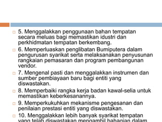  5. Menggalakkan penggunaan bahan tempatan
secara meluas bagi memastikan idustri dan
perkhidmatan tempatan berkembang.
 6. Memperluaskan penglibatan Bumiputera dalam
pengurusan syarikat serta melaksanakan penyusunan
rangkaian pemasaran dan program pembangunan
vendor.
 7. Mengenal pasti dan menggalakkan instrumen dan
sumber pembiayaan baru bagi entiti yang
diswastakan.
 8. Memperbaiki rangka kerja badan kawal-selia untuk
memastikan keberkesanannya.
 9. Memperkukuhkan mekanisme pengesanan dan
penilaian prestasi entiti yang diswastakan.
 10. Menggalakkan lebih banyak syarikat tempatan
 