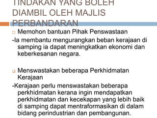 TINDAKAN YANG BOLEH
DIAMBIL OLEH MAJLIS
PERBANDARAN
 Memohon bantuan Pihak Penswastaan
-Ia membantu mengurangkan beban kerajaan di
samping ia dapat meningkatkan ekonomi dan
keberkesanan negara.
 Menswastakan beberapa Perkhidmatan
Kerajaan
-Kerajaan perlu menswastakan beberapa
perkhidmatan kerana ingin mendapatkan
perkhidmatan dan kecekapan yang lebih baik
di samping dapat mentraformasikan di dalam
bidang perindustrian dan pembangunan.
 
