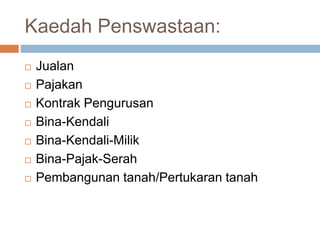 Kaedah Penswastaan:
 Jualan
 Pajakan
 Kontrak Pengurusan
 Bina-Kendali
 Bina-Kendali-Milik
 Bina-Pajak-Serah
 Pembangunan tanah/Pertukaran tanah
 