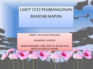 NAMA : Fahrurazi Bin Faharudin
NO MATRIK : A147413
NAMA PENSYARAH : PROF. DATO’ IR. DR RIZA ATIQ
ABDULLAH BIN O.K. RAHMAT
LMCP 1532 PEMBANGUNAN
BANDARMAPAN
 