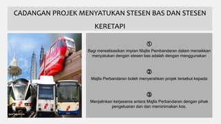 CADANGAN PROJEK MENYATUKAN STESEN BAS DAN STESEN
KERETAPI
①
Bagi merealisasikan impian Majlis Pembandaran dalam menaikkan
menyatukan dengan stesen bas adalah dengan menggunakan
②
Majlis Perbandaran boleh menyerahkan projek tersebut kepada
③
Menjalinkan kerjasama antara Majlis Perbandaran dengan pihak
pengeluaran dan dan meminimakan kos.
 
