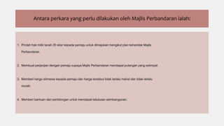 Antara perkara yang perlu dilakukan oleh Majlis Perbandaran ialah:
1. Pindah hak milik tanah 20 ekar kepada pemaju untuk dimajukan mengikut plan kehendak Majlis
Perbandaran.
2. Membuat perjanjian dengan pemaju supaya Majlis Perbandaran mendapat pulangan yang setimpal.
3. Memberi harga istimewa kepada pemaju dan harga tersebut tidak terlalu mahal dan tidak terlalu
murah.
4. Memberi bantuan dan pertolongan untuk mendapat kelulusan pembangunan.
 