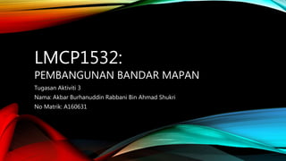 LMCP1532:
PEMBANGUNAN BANDAR MAPAN
Tugasan Aktiviti 3
Nama: Akbar Burhanuddin Rabbani Bin Ahmad Shukri
No Matrik: A160631
 