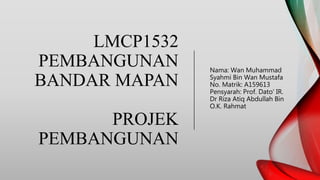 LMCP1532
PEMBANGUNAN
BANDAR MAPAN
PROJEK
PEMBANGUNAN
Nama: Wan Muhammad
Syahmi Bin Wan Mustafa
No. Matrik: A159613
Pensyarah: Prof. Dato' IR.
Dr Riza Atiq Abdullah Bin
O.K. Rahmat
 