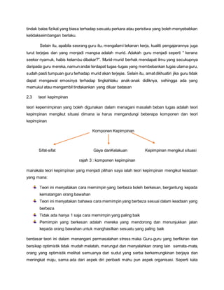 tindak balas fizikal yang biasa terhadap sesuatu perkara atau peristiwa yang boleh menyebabkan
ketidakseimbangan berlaku.
Selain itu, apabila seorang guru itu, mengalami tekanan kerja, kualiti pengajarannya juga
turut terjejas dan yang menjadi mangsa adalah murid. Adakah guru menjadi seperti “ kerana
seekor nyamuk, habis kelambu dibakar?”. Murid-murid berhak mendapat ilmu yang secukupnya
daripada guru mereka, namun andai terdapat tugas-tugas yang membebankan tugas utama guru,
sudah pasti tumpuan guru terhadap murid akan terjejas. Selain itu, amat dikhuatiri jika guru tidak
dapat mengawal emosinya terhadap tingkahlaku anak-anak didiknya, sehingga ada yang
memukul atau mengambil tindakankan yang diluar batasan
2.3 teori kepimpinan
teori kepemimpinan yang boleh digunakan dalam menagani masalah beban tugas adalah teori
kepimpinan mengikut situasi dimana ia harus mengandungi beberapa komponen dan teori
kepimpinan
Komponen Kepimpinan
Sifat-sifat Gaya danKelakuan Kepimpinan mengikut situasi
rajah 3 : komponen kepimpinan
manakala teori kepimpinan yang menjadi pilihan saya ialah teori kepimpinan mengikut keadaan
yang mana:
Teori ini menyatakan cara memimpin yang berbeza boleh berkesan, bergantung kepada
kematangan orang bawahan
Teori ini menyatakan bahawa cara memimpin yang berbeza sesuai dalam keadaan yang
berbeza
Tidak ada hanya 1 saja cara memimpin yang paling baik
Pemimpin yang berkesan adalah mereka yang mendorong dan menunjukkan jalan
kepada orang bawahan untuk manghasilkan sesuatu yang paling baik
berdasar teori ini dalam menangani permasalahan stress maka Guru-guru yang berfikiran dan
bersikap optimistik tidak mudah melatah, merungut dan menyalahkan orang lain semata-mata,
orang yang optimistik melihat semuanya dari sudut yang serba berkemungkinan berjaya dan
meningkat maju, sama ada dari aspek diri peribadi mahu pun aspek organisasi. Seperti kata
 