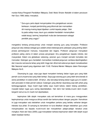 mantan Ketua Pengarah Pendidikan Malaysia, Dato' Abdul Shukor Abdullah di dalam perutusan
Hari Guru 1999, beliau menyebut;
" Guru-guru perlu dapat menyampaikan ilmu pengetahuan secara
berkesan, menjadi pembimbing yang dihormati dan memastikan
diri masing-masing dapat dijadikan contoh kepada pelajar. Oleh
itu pada setiap masa, kaum guru sekalian hendaklah menampilkan
watak terpuji, berimej, berperibadi mulia dan berwawasan sebagai
pendidik yang unggul."
mengetahui tentang prinsip-prinsip untuk menjadi seorang guru yang kompeten. Profesion
perguruan atau bekerja sebagai guru adalah antara beberapa jenis pekerjaan yang penting dalam
proses pembangunan manusia, masyarakat dan negara. Profesion perguruan merupakan
profesion paling utama di dalam proses penyerapan ilmu pengetahuan kepada individu dan
masyarakat. Dalam era globalisasi sekarang, peranan guru menjadi semakin kompleks dan
mencabar. Golongan guru hendaklah memastikan martabat perguruan sentiasa dipertingkatkan
dari masa ke semasa ke tahap yang lebih tinggi dan dihormati seterusnya dapat merealisasikan
Misi Nasional seperti yang digariskan oleh Y.A.B. Perdana Menteri Malaysia dalam Rancangan
Malaysia Ke-9.
Disamping itu juga, saya juga dapat menyelami tentang beban tugas guru yang tidak
pernah surut umpama laut yang tidak bertepi. Saya juga seorang guru yang telah lama berada di
arena pendidikan ini selama lebih 20 tahun. Jika bercakap tentang beban tugas guru ini seolah-
olah persoalan ini tidak pernah selesai. Cadangan yang dilontar dipandang sepi oleh pihak yang
bertanggungjawab. Saya masih ingat ketika saya masih baharu dalam bidang pendidikan,
masalah beban tugas guru sering diperdebatkan. Hari demi hari berlalu,musim demi musim
berganti namun isu ini masih riuh diperkatakan.
kepimpinan bilik darjah merupakan satu set kemahiran di mana guru menggunakan
kepimpinannya untuk mengurus dirinya sendiri dan berkomunikasi dengan yang lain. Kemahiran
ini juga merupakan satu kebolehan untuk mengaitkan perkara yang berlaku seharian dengan
interaksi dua pihak. Di samping itu kemahiran ini turut dikaitkan dengan kebolehan guru untuk
menyampaikan visi kepada murid-murid dan menyakinkan pelajar-pelajar tersebut untuk
mengikut. Hook dan Vass (2000), juga menyatakan bahawa kepimpinan dalam bilik darjah wujud
dalam keadaan berikut.
 