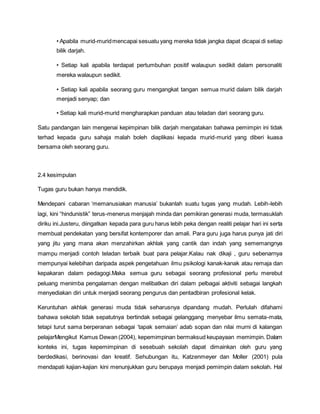 • Apabila murid-muridmencapai sesuatu yang mereka tidak jangka dapat dicapai di setiap
bilik darjah.
• Setiap kali apabila terdapat pertumbuhan positif walaupun sedikit dalam personaliti
mereka walaupun sedikit.
• Setiap kali apabila seorang guru mengangkat tangan semua murid dalam bilik darjah
menjadi senyap; dan
• Setiap kali murid-murid mengharapkan panduan atau teladan dari seorang guru.
Satu pandangan lain mengenai kepimpinan bilik darjah mengatakan bahawa pemimpin ini tidak
terhad kepada guru sahaja malah boleh diaplikasi kepada murid-murid yang diberi kuasa
bersama oleh seorang guru.
2.4 kesimpulan
Tugas guru bukan hanya mendidik.
Mendepani cabaran ‘memanusiakan manusia’ bukanlah suatu tugas yang mudah. Lebih-lebih
lagi, kini “hindunistik” terus-menerus menjajah minda dan pemikiran generasi muda, termasuklah
diriku ini.Justeru, diingatkan kepada para guru harus lebih peka dengan realiti pelajar hari ini serta
membuat pendekatan yang bersifat kontemporer dan amali. Para guru juga harus punya jati diri
yang jitu yang mana akan menzahirkan akhlak yang cantik dan indah yang sememangnya
mampu menjadi contoh teladan terbaik buat para pelajar.Kalau nak dikaji , guru sebenarnya
mempunyai kelebihan daripada aspek pengetahuan ilmu psikologi kanak-kanak atau remaja dan
kepakaran dalam pedagogi.Maka semua guru sebagai seorang profesional perlu merebut
peluang menimba pengalaman dengan melibatkan diri dalam pelbagai aktiviti sebagai langkah
menyediakan diri untuk menjadi seorang pengurus dan pentadbiran profesional kelak.
Keruntuhan akhlak generasi muda tidak seharusnya dipandang mudah. Perlulah difahami
bahawa sekolah tidak sepatutnya bertindak sebagai gelanggang menyebar ilmu semata-mata,
tetapi turut sama berperanan sebagai ‘tapak semaian’ adab sopan dan nilai murni di kalangan
pelajarMengikut Kamus Dewan (2004), kepemimpinan bermaksud keupayaan memimpin. Dalam
konteks ini, tugas kepemimpinan di sesebuah sekolah dapat dimainkan oleh guru yang
berdedikasi, berinovasi dan kreatif. Sehubungan itu, Katzenmeyer dan Moller (2001) pula
mendapati kajian-kajian kini menunjukkan guru berupaya menjadi pemimpin dalam sekolah. Hal
 