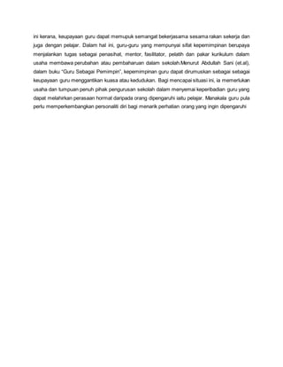 ini kerana, keupayaan guru dapat memupuk semangat bekerjasama sesama rakan sekerja dan
juga dengan pelajar. Dalam hal ini, guru-guru yang mempunyai sifat kepemimpinan berupaya
menjalankan tugas sebagai penasihat, mentor, fasilitator, pelatih dan pakar kurikulum dalam
usaha membawa perubahan atau pembaharuan dalam sekolah.Menurut Abdullah Sani (et.al),
dalam buku “Guru Sebagai Pemimpin”, kepemimpinan guru dapat dirumuskan sebagai sebagai
keupayaan guru menggantikan kuasa atau kedudukan. Bagi mencapai situasi ini, ia memerlukan
usaha dan tumpuan penuh pihak pengurusan sekolah dalam menyemai keperibadian guru yang
dapat melahirkan perasaan hormat daripada orang dipengaruhi iaitu pelajar. Manakala guru pula
perlu memperkembangkan personaliti diri bagi menarik perhatian orang yang ingin dipengaruhi
 