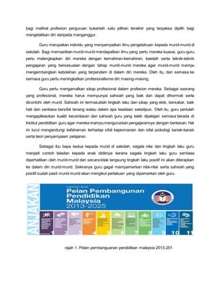bagi melihat profesion perguruan bukanlah satu pilihan terakhir yang terpaksa dipilih bagi
mengelakkan diri daripada menganggur.
Guru merupakan individu yang menyampaikan ilmu pengetahuan kepada murid-murid di
sekolah. Bagi memastikan murid-murid mendapatkan ilmu yang perlu mereka kuasai, guru-guru
perlu melengkapkan diri mereka dengan kemahiran-kemahiran, kaedah serta teknik-teknik
pengajaran yang bersesuaian dengan tahap murid-murid mereka agar murid-murid mampu
mengembangkan kebolehan yang terpendam di dalam diri mereka. Oleh itu, dari semasa ke
semasa guru perlu meningkatkan profesionalisme diri masing-masing.
Guru perlu mengamalkan sikap profesional dalam profesion mereka. Sebagai seorang
yang profesional, mereka harus mempunyai sahsiah yang baik dan dapat dihormati serta
dicontohi oleh murid. Sahsiah ini termasuklah tingkah laku dan sikap yang elok, bersabar, baik
hati dan sentiasa bersifat tenang walau dalam apa keadaan sekalipun. Oleh itu, guru perlulah
mengaplikasikan kualiti kecerdasan dan sahsiah guru yang telah dipelajari semasa berada di
Institut pendidikan guru agar mereka mampumenguruskan pengajarannya dengan berkesan. Hal
ini turut mengandungi kefahaman terhadap sifat kejasmanian dan sifat psikologi kanak-kanak
serta teori penyampaian pelajaran.
Sebagai ibu bapa kedua kepada murid di sekolah, segala nilai dan tingkah laku guru
menjadi contoh teladan kepada anak didiknya kerana segala tingkah laku guru sentiasa
diperhatikan oleh murid-murid dan secara tidak langsung tingkah laku positif ini akan diterapkan
ke dalam diri murid-murid. Sekiranya guru gagal mempamerkan nilai-nilai serta sahsiah yang
positif sudah pasti murid-murid akan mengikut perlakuan yang dipamerkan oleh guru.
rajah 1. Pelan pembanguanan pendidikan malaysia 2013-201
 