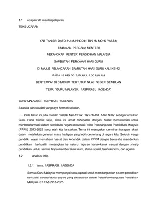 1.1 ucapan YB menteri pelajaran
TEKS UCAPAN
YAB TAN SRI DATO' HJ MUHYIDDIN BIN HJ MOHD YASSIN
TIMBALAN PERDANA MENTERI
MERANGKAP MENTERI PENDIDIKAN MALAYSIA
SAMBUTAN PERAYAAN HARI GURU
DI MAJLIS PELANCARAN SAMBUTAN HARI GURU KALI KE-42
PADA 16 MEI 2013; PUKUL 8.30 MALAM
BERTEMPAT DI STADIUM TERTUTUP NILAI, NEGERI SEMBILAN
TEMA: “GURU MALAYSIA: 1ASPIRASI, 1AGENDA”
GURU MALAYSIA: 1ASPIRASI, 1AGENDA
Saudara dan saudari yang saya hormati sekalian,
...... Pada tahun ini, kita memilih “GURU MALAYSIA: 1ASPIRASI, 1AGENDA” sebagai tema Hari
Guru. Pada hemat saya, tema ini amat bertepatan dengan hasrat Kementerian untuk
mentransformasi sistem pendidikan negara menerusi Pelan Pembangunan Pendidikan Malaysia
(PPPM) 2013-2025 yang telah kita lancarkan. Tema ini merupakan cerminan harapan rakyat
dalam melahirkan generasi masa hadapan yang lebih cemerlang di negara kita. Seluruh warga
pendidik wajar memahami hasrat dan kehendak dalam PPPM dengan berusaha memberikan
pendidikan berkualiti menjangkau ke seluruh lapisan kanak-kanak sesuai dengan prinsip
pendidikan untuk semua tanpa membezakan kaum, status sosial, taraf ekonomi, dan agama.
1.2 analisis kritis
1.2.1 tema: 1ASPIRASI, 1AGENDA
Semua Guru Malaysia mempunyai satu aspirasi untuk membangunkan sistem pendidikan
berkualiti bertaraf dunia seperti yang dihasratkan dalam Pelan Pembangunan Pendidikan
Malaysia (PPPM) 2013-2025.
 