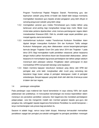 Program Transformasi Pejabat Pelajaran Daerah. Pembimbing guru dan
kepimpinan sekolah yang dirintis di Kedah dan Sabah telah berjaya membantu
meningkatkan kesedaran guru kepada amalan pengajaran yang lebih efisyen di
samping pengurusan sekolah yang lebih cekap
1.3.2 meningkatkan peranan guru melalui Pemerkasaan guru melalui latihan yang
berterusan amat penting bagi menghasilkan tenaga kerja mahir. Modal insan
minda kelas pertama dipertaruhkan untuk memacu pembangunan negara dalam
merealisasikan Wawasan 2020. Oleh itu, amatlah wajar aspek pendidikan guru
menjadi agenda utama kementerian
1.3.3 mentranformasi kurikulum melalui Transformasi Kurikulum Pendidikan Islam
digubal dengan mewujudkan Kurikulum Dini dan Kurikulum Tahfiz sebagai
Kurikulum Kebangsaan yang akan dilaksanakan secara berperingkat-peringkat
bermula dengan Tingkatan Enam Dini pada tahun 2014 dan Tingkatan 1 pada
tahun 2015. Bagi meningkatkan kualiti pendidikan vokasional, jalinan kerjasama
dengan Institut Latihan Kemahiran Awam dan Swasta telah dilaksanakan. Jalinan
kerjasama ini memantapkan lagi proses pembelajaran dan latihan pelajar sebelum
menempuh alam pekerjaan sebenar. Penglibatan dalam perkongsian ini akan
membolehkan KPM memperoleh teknologi serta kepakaran
1.3.4 Dalam membina kejayaan kokurikulum landasan yang dibina oleh KPM dari
peringkat akar umbi telah menghasilkan atlet murid yang cemerlang dan
berpotensi tinggi bukan sahaja di peringkat kebangsaan malah di peringkat
antarabangsa. Banyak kejayaan yang telah diraih oleh atlet kita di temasya sukan
di dalam dan luar negara.
1.4 pandangan sokong/tidak
Pada pandangan saya matlamat dan hasrat kementerian ini saya sokong 100% dari aspek
pelaksanaan dan praktikalnya. ini menunjukkan kemantangan era revolusi kependidikan dalam
menenpun era perubahan pendidikan seduania. Dari bagaimana kita mendekati pembelajaran
pelajar-pelajar, cara kita mengambil, melatih dan memberi ganjaran kepada guru-guru dan
pengetua kita, sehinggalah kepada bagaimana Kementerian Pendidikan itu sendiri beroperasi –
ianya membentangkan satu proses bagi perubahan itu.
Sasaran ini adalah tinggi, namun ianya boleh dicapai. Antaranya termasuklah memastikan
pendaftaran sejagat dari peringkat pra-sekolah sehinggalah ke peringkat pendidikan menengah
 