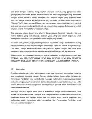 atas dalam tempoh 10 tahun; mengurangkan sebanyak separuh jurang pencapaian antara
golongan kaya dan miskin, bandar dan luar bandar, dan antara negeri-negeri yang membentuk
Malaysia dalam tempoh 8 tahun; meningkat naik daripada negara yang tergolong dalam
kumpulan pertiga terbawah ke pertiga teratas bagi penilaian- penilaian antarabangsa seperti
PISA dan TIMSS dalam tempoh 15 tahun; dan membina satu sistem pendidikan yang mendidik
anak-anak kita untuk menghargai identiti unik kita sebagai rakyat Malaysia. Setiap usaha mestilah
tertumpu ke arah meningkatkan pencapaian pelajar.
Bagi para guru, selaras dengan tema tahun ini Guru malaysia: 1aspirasi, 1 agenda – kita perlu
melihat Cabaran yang perlu dihadapi. Cabaran yang paling Getir adalah bagaimana untuk
melonjakkan kualiti dan Ekuiti pendidikan dalam tempoh yang terdekat.
Tujuannya ialah, pertama, supaya sistem pendidikan negara kita Mampu melahirkan insan yang
berupaya memacu Kemajuan pesat negara dan mengisi keperluan Sebuah masyarakat maju.
Dan kedua, supaya setiap murid tanpa mengira kaum, agama, wilayah dan status sosial
berpeluang untuk mengecap nikmat pendidika yang berkualiti secara adil dan saksama
Adalah menjadi tanggungjawab semua guru ke arah melahirkan murid yang mempunyai ENAM
ASPIRASI, iaitu BERPENGETAHUAN, KEMAHIRAN BERFIKIR, KEMAHIRAN MEMIMPIN,
KEMAHIRAN DWIBAHASA, BERETIKA DAN KEROHANIAN serta BERIDENTITI NASIONAL
1.5 kesimpulan
Transformasi sistem pendidikan bukannya satu usaha yang mudah dan kemungkinan besar kita
akan menghadapi beberapa cabaran. Namun, yakinlah bahawa bukan sahaja Kerajaan dan
Kementerian Pendidikan yang komited untuk mencapai matlamat ini, malah saya juga secara
peribadi memegang teguh komitmen ini. Dari ibu bapa kepada masyarakat tempatan dan sektor
swasta, kita semua mempunyai peranan dan kepentingan peribadi dalam memastikan sistem
pendidikan kita diperbaiki
Sekiranya semua 11 anjakan dalam pelan ini dilaksanakan dengan cekap dan berkesan, untuk
tempoh 13 tahun akan datang, Malaysia akan menyaksikan satu anjakan besar dalam sistem
pendidikan negara, iaitu daripada sistem yang berfokuskan akses, kepada pendidikan yang
berfokuskan kualiti. Kementerian akan mewujudkan Unit Penyampaian Pendidikan untuk
memacu perlaksanaan pelan ini.
 